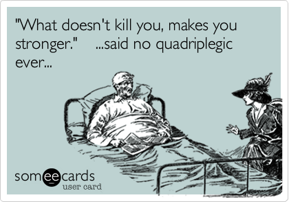 "What doesn't kill you, makes you stronger."    ...said no quadriplegic ever...