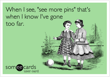 When I see, "see more pins" that's when I know I've gone
too far. 