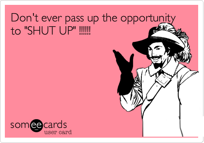 Don't ever pass up the opportunity to "SHUT UP" !!!!!!