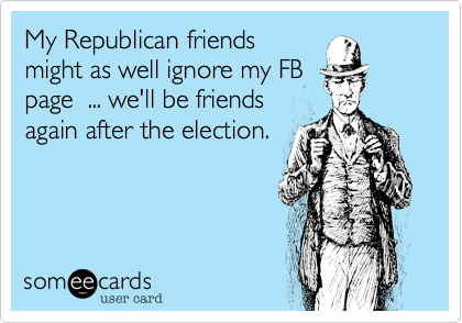 My Republican friends
might as well ignore my FB
page  ... we'll be friends
again after the election.