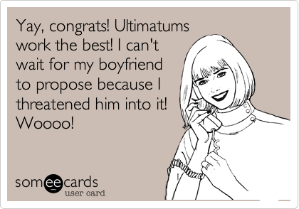Yay, congrats! Ultimatums
work the best! I can't
wait for my boyfriend
to propose because I
threatened him into it!
Woooo!