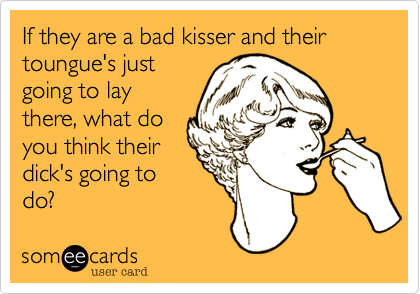 If they are a bad kisser and their toungue's just
going to lay
there, what do
you think their
dick's going to
do?