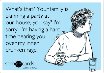 What's that? Your family is
planning a party at
our house, you say? I'm
sorry, I'm having a hard
time hearing you
over my inner
drunken rage.