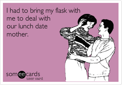 I had to bring my flask with
me to deal with
our lunch date
mother.