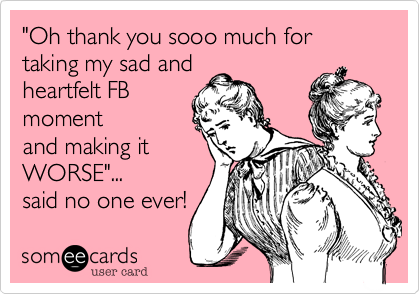 "Oh thank you sooo much for taking my sad and
heartfelt FB
moment
and making it
WORSE"...
said no one ever!