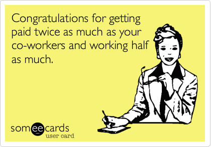 Congratulations for getting
paid twice as much as your
co-workers and working half
as much. 