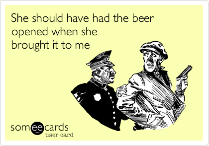 She should have had the beer opened when she
brought it to me