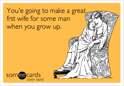 You'e going to make a great
frst wife for some man
when you grow up.