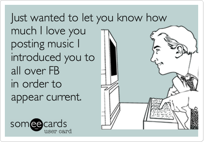 Just wanted to let you know how much I love you
posting music I
introduced you to
all over FB
in order to
appear current. 