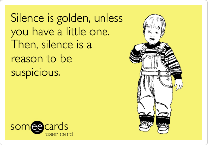 Silence is golden, unless 
you have a little one.
Then, silence is a 
reason to be 
suspicious.