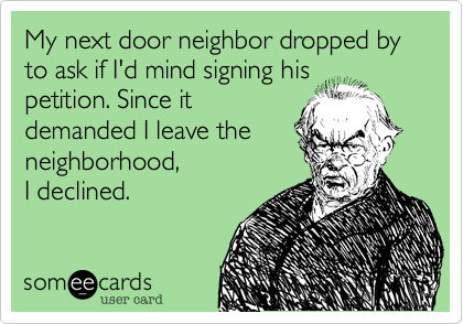 My next door neighbor dropped by to ask if I'd mind signing his 
petition. Since it
demanded I leave the
neighborhood,  
I declined.