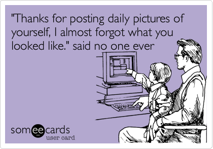 "Thanks for posting daily pictures of yourself, I almost forgot what you
looked like." said no one ever