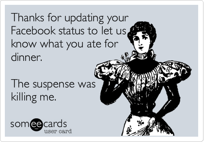 Thanks for updating your
Facebook status to let us
know what you ate for
dinner.

The suspense was
killing me. 