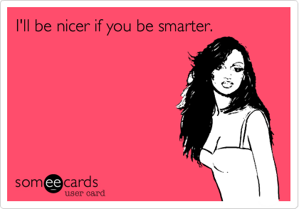 I'll be nicer if you be smarter. 