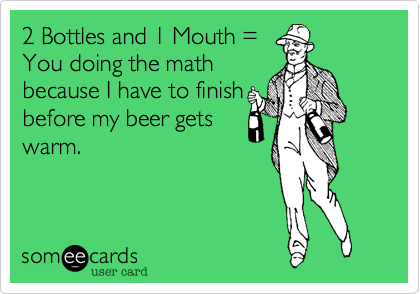 2 Bottles and 1 Mouth =
You doing the math
because I have to finish
before my beer gets
warm.