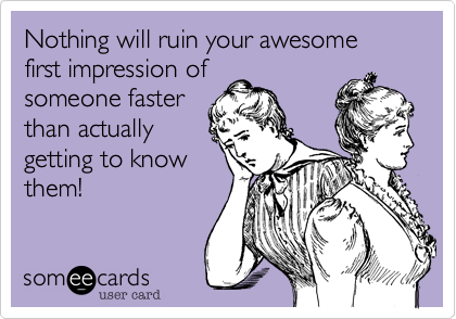 Nothing will ruin your awesome first impression of
someone faster
than actually
getting to know
them!