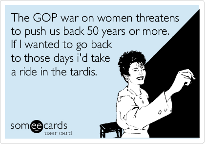 The GOP war on women threatens to push us back 50 years or more.
If I wanted to go back
to those days i'd take
a ride in the tardis.