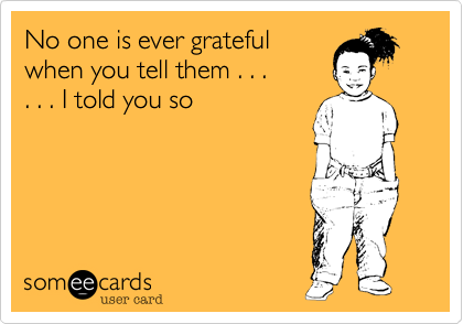No one is ever grateful
when you tell them . . .
. . . I told you so