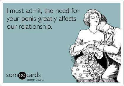 I must admit, the need for
your penis greatly affects
our relationship.
