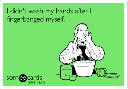 I didn't wash my hands after I fingerbanged myself. 