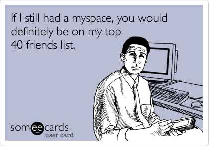 If I still had a myspace, you would definitely be on my top
40 friends list. 
