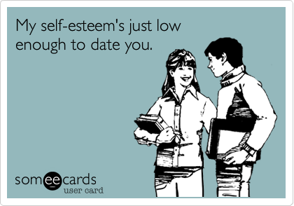 My self-esteem's just low 
enough to date you. 