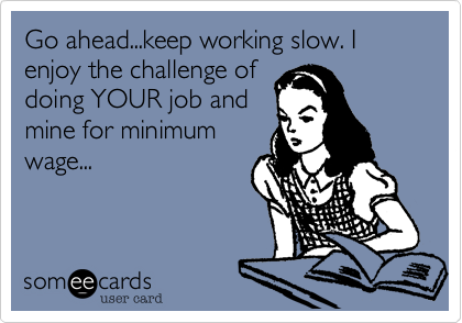 Go ahead...keep working slow. I enjoy the challenge of
doing YOUR job and
mine for minimum
wage...