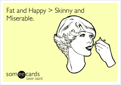 Fat and Happy %3E Skinny and Miserable.