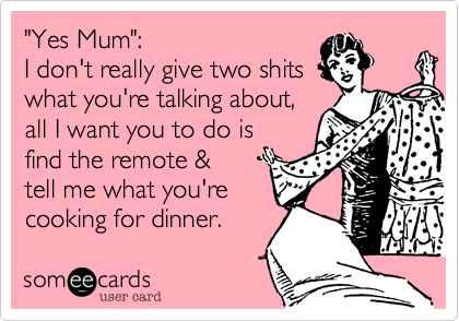 "Yes Mum":
I don't really give two shits 
what you're talking about,
all I want you to do is
find the remote &
tell me what you're
cooking for dinner.