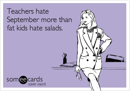 Teachers hate
September more than
fat kids hate salads.