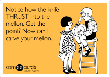 Notice how the knife
THRUST into the
mellon. Get the
point? Now can I
carve your mellon.