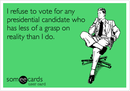 I refuse to vote for any
presidential candidate who
has less of a grasp on
reality than I do.