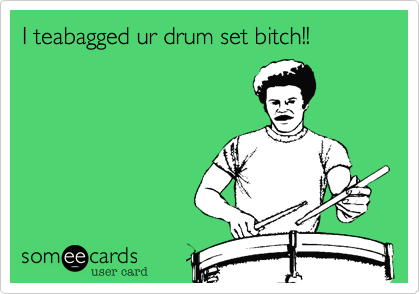 I teabagged ur drum set bitch!!