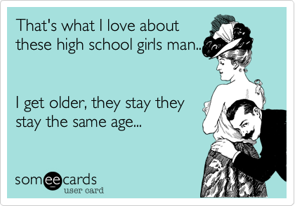 That's what I love about
these high school girls man...


I get older, they stay they
stay the same age... 