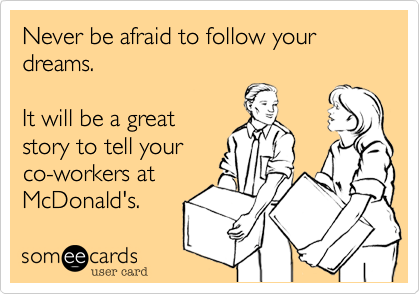 Never be afraid to follow your dreams.

It will be a great
story to tell your
co-workers at
McDonald's.