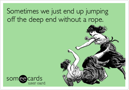 Sometimes we just end up jumping off the deep end without a rope.