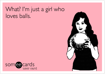 What? I'm just a girl who
loves balls.