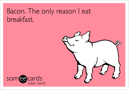 Bacon. The only reason I eat breakfast.
