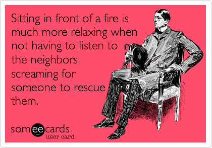 Sitting in front of a fire is
much more relaxing when
not having to listen to
the neighbors
screaming for 
someone to rescue
them.