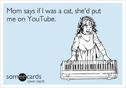 Mom says if I was a cat, she'd put me on YouTube.