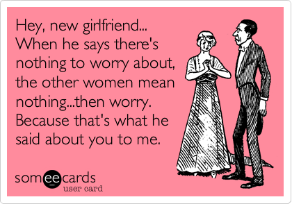 Hey, new girlfriend...
When he says there's
nothing to worry about,
the other women mean
nothing...then worry. 
Because that's what he
said about you to me.