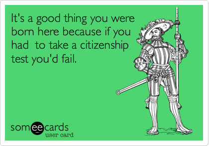 It's a good thing you were
born here because if you
had  to take a citizenship
test you'd fail.