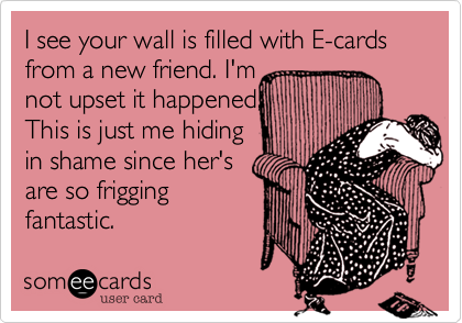 I see your wall is filled with E-cards from a new friend. I'm
not upset it happened, 
This is just me hiding
in shame since her's
are so frigging
fantastic. 