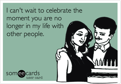 I can't wait to celebrate the moment you are no
longer in my life with
other people.