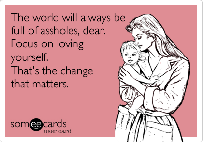 The world will always be 
full of assholes, dear.
Focus on loving
yourself.
That's the change
that matters. 
 