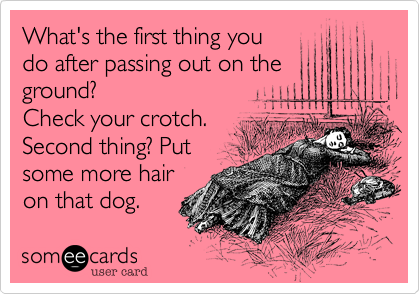 What's the first thing you
do after passing out on the
ground?
Check your crotch.
Second thing? Put
some more hair
on that dog.