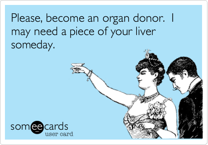 Please, become an organ donor.  I may need a piece of your liver someday.