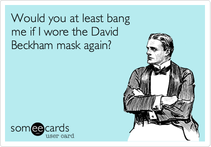 Would you at least bang
me if I wore the David
Beckham mask again?