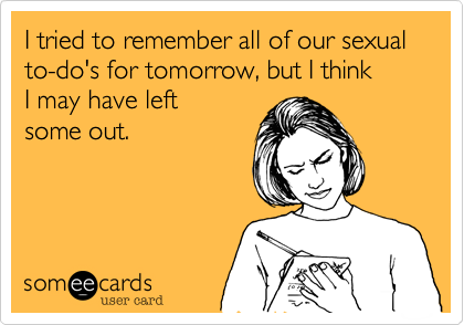 I tried to remember all of our sexual to-do's for tomorrow, but I think 
I may have left 
some out.
