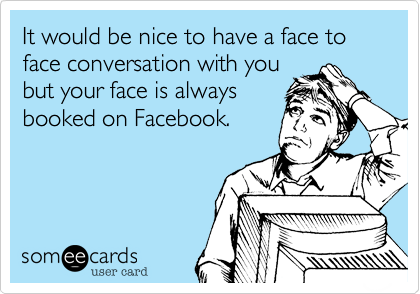 It would be nice to have a face to face conversation with you
but your face is always
booked on Facebook. 